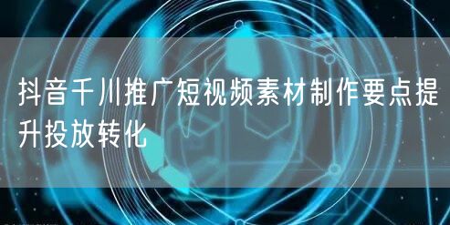 抖音千川推广短视频素材制作要点提升投放转化