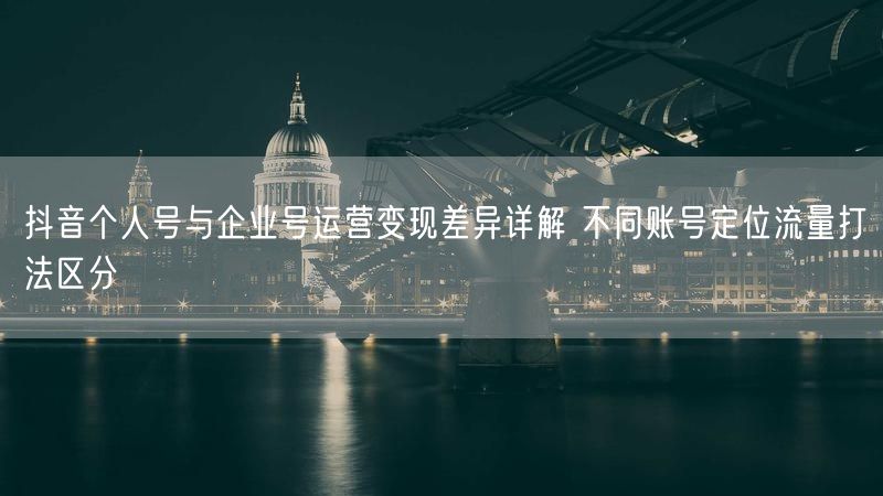 抖音个人号与企业号运营变现差异详解 不同账号定位流量打法区分