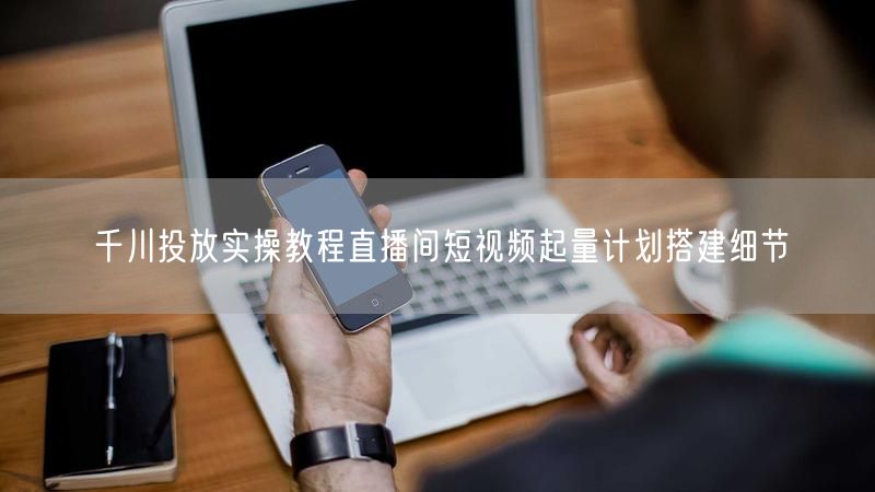 千川投放实操教程直播间短视频起量计划搭建细节