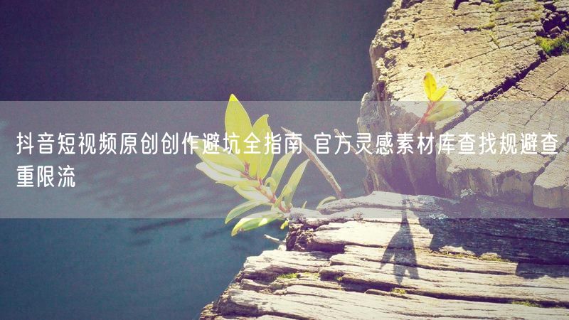 抖音短视频原创创作避坑全指南 官方灵感素材库查找规避查重限流