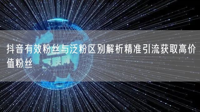 抖音有效粉丝与泛粉区别解析精准引流获取高价值粉丝