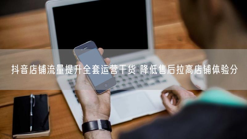 抖音店铺流量提升全套运营干货 降低售后拉高店铺体验分