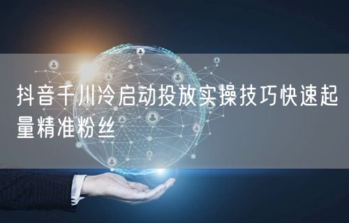 抖音千川冷启动投放实操技巧快速起量精准粉丝