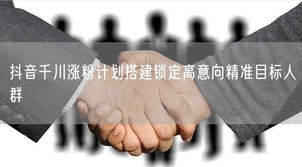 抖音千川涨粉计划搭建锁定高意向精准目标人群
