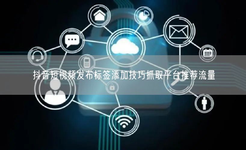 抖音短视频发布标签添加技巧抓取平台推荐流量