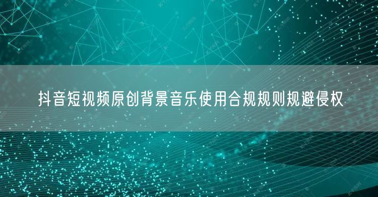 抖音短视频原创背景音乐使用合规规则规避侵权