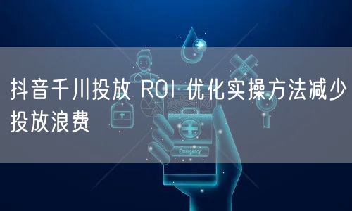 抖音千川投放 ROI 优化实操方法减少投放浪费