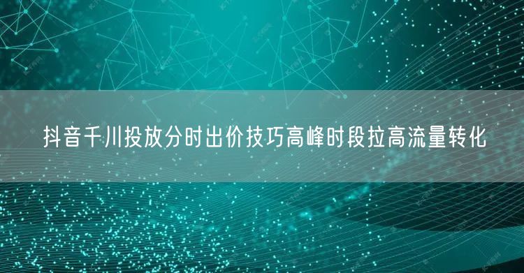 抖音千川投放分时出价技巧高峰时段拉高流量转化