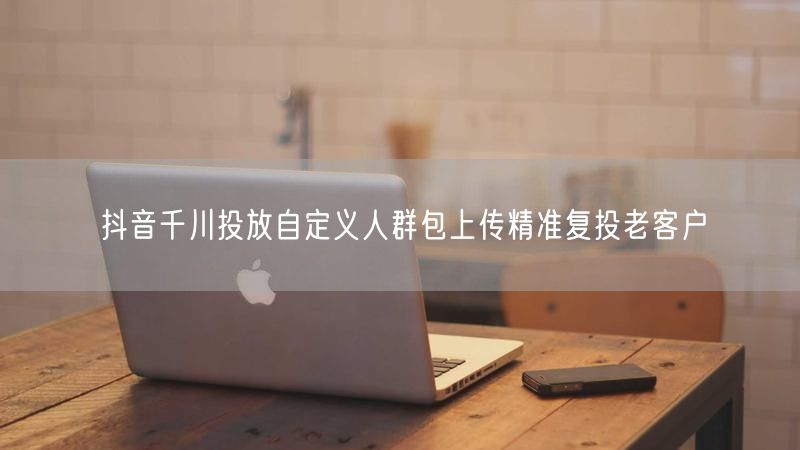 抖音千川投放自定义人群包上传精准复投老客户