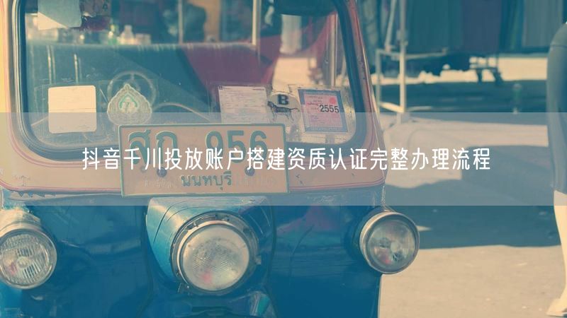 抖音千川投放账户搭建资质认证完整办理流程