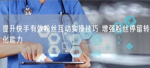 提升快手有效粉丝互动实操技巧 增强粉丝停留转化能力