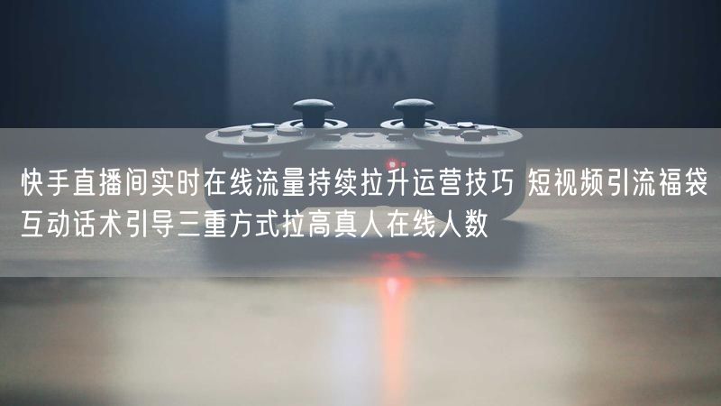 快手直播间实时在线流量持续拉升运营技巧 短视频引流福袋互动话术引导三重方式拉高真人在线人数