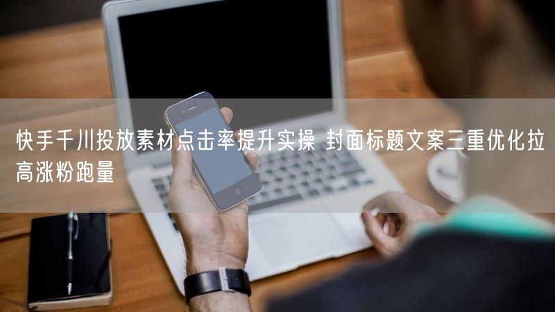 快手千川投放素材点击率提升实操 封面标题文案三重优化拉高涨粉跑量