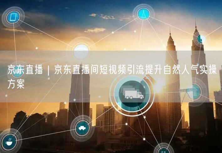 京东直播｜京东直播间短视频引流提升自然人气实操方案