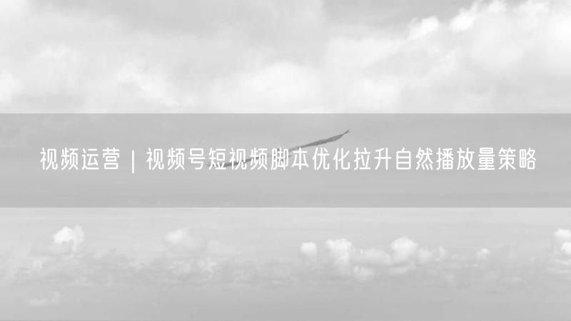 视频运营｜视频号短视频脚本优化拉升自然播放量策略