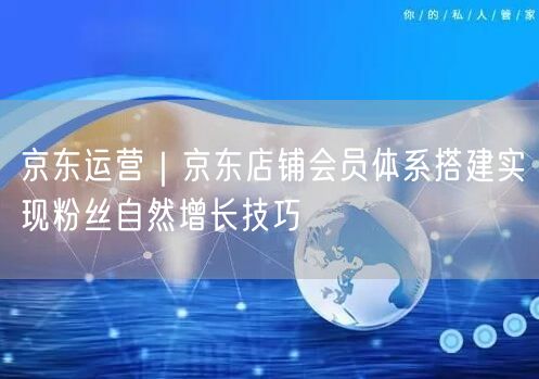 京东运营揭秘：会员体系搭建促粉丝自然增长攻略