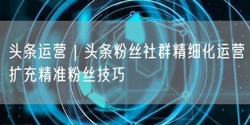 头条运营：粉丝社群精细化运营与精准粉丝扩充技巧