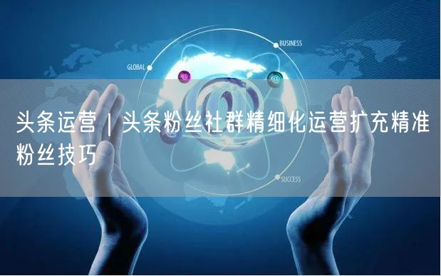 头条运营｜头条粉丝社群精细化运营扩充精准粉丝技巧