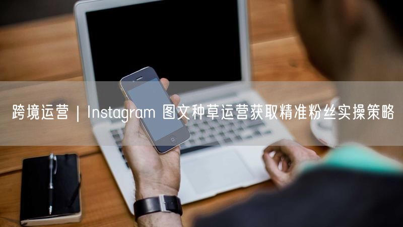 跨境运营｜Instagram 图文种草运营获取精准粉丝实操策略