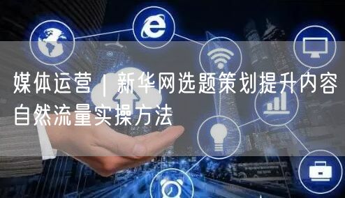 媒体运营：新华网选题策划，提升自然流量实操指南