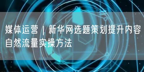 媒体运营｜新华网选题策划提升内容自然流量实操方法