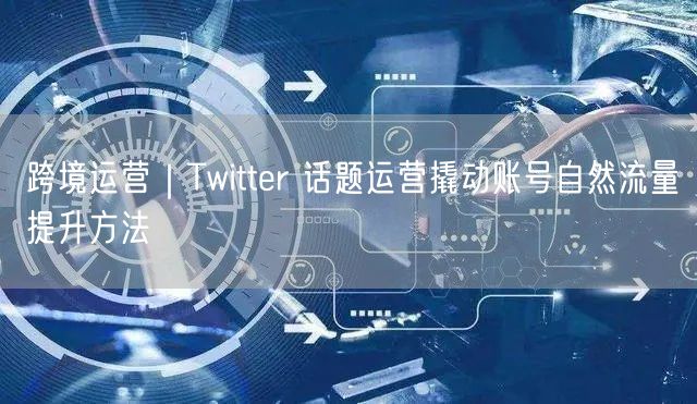 跨境运营｜Twitter 话题运营撬动账号自然流量提升方法