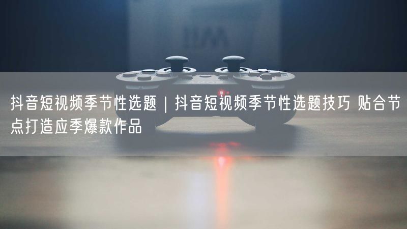 抖音短视频季节性选题｜抖音短视频季节性选题技巧 贴合节点打造应季爆款作品