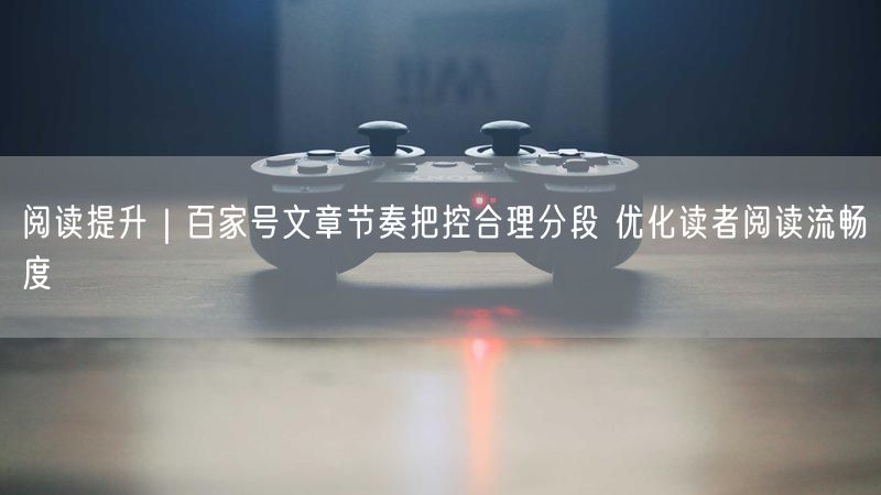 阅读提升｜百家号文章节奏把控合理分段 优化读者阅读流畅度