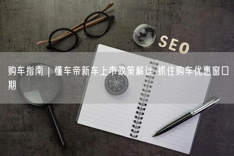 购车指南｜懂车帝新车上市政策解读 抓住购车优惠窗口期