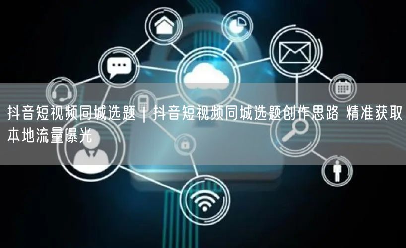 抖音短视频同城选题｜抖音短视频同城选题创作思路 精准获取本地流量曝光