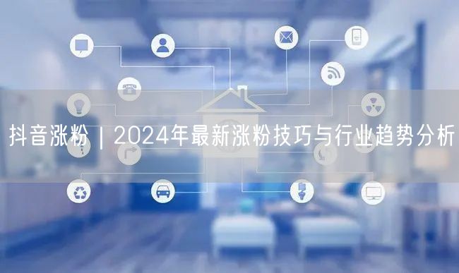 2024抖音涨粉秘籍：趋势解读+实操技巧+成功案例
