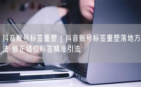 抖音账号标签重塑｜抖音账号标签重塑落地方法 修正错位标签精准引流