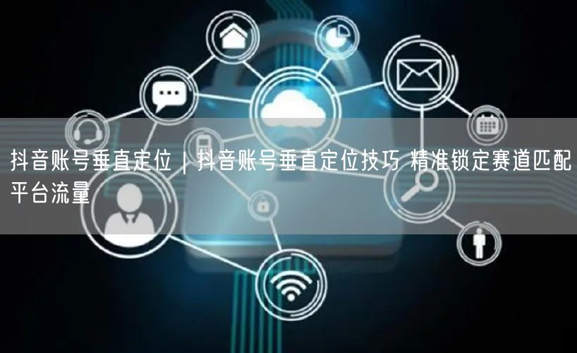 抖音账号垂直定位｜抖音账号垂直定位技巧 精准锁定赛道匹配平台流量