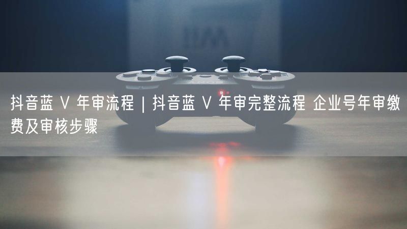 抖音蓝 V 年审流程｜抖音蓝 V 年审完整流程 企业号年审缴费及审核步骤