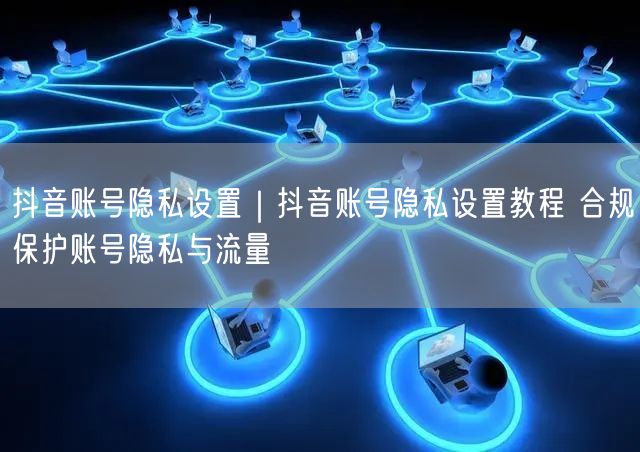 抖音账号隐私设置｜抖音账号隐私设置教程 合规保护账号隐私与流量