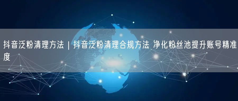 抖音泛粉清理攻略：合规净化粉丝池，提升账号精准度