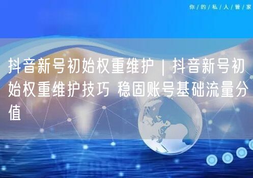抖音新号初始权重维护：账号技巧+实操稳基础流量