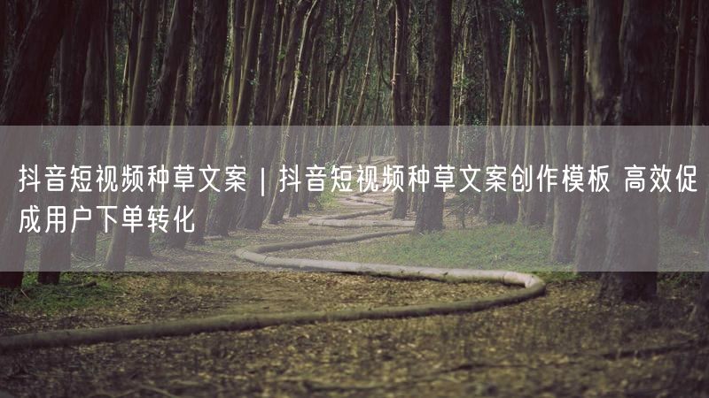抖音短视频种草文案｜抖音短视频种草文案创作模板 高效促成用户下单转化