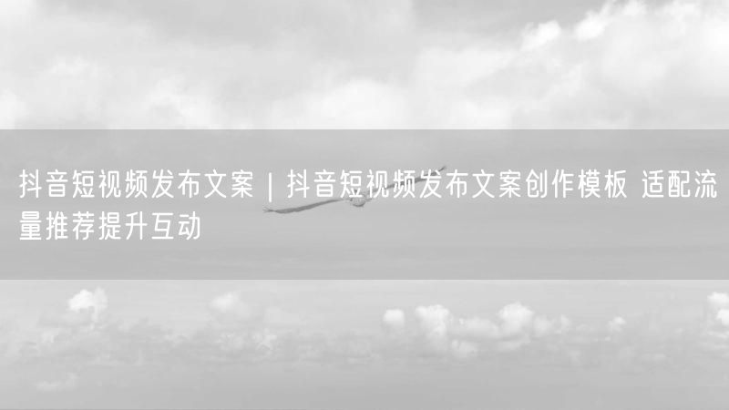 抖音短视频发布文案创作模板，助流量推荐与互动提升