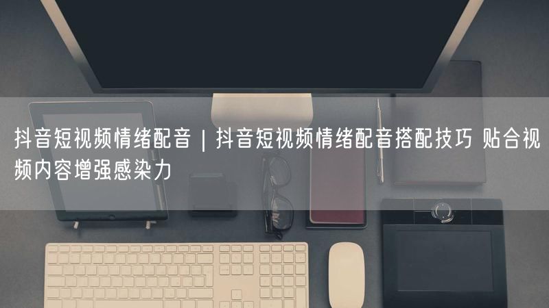 抖音短视频情绪配音技巧：实操提升感染力攻略