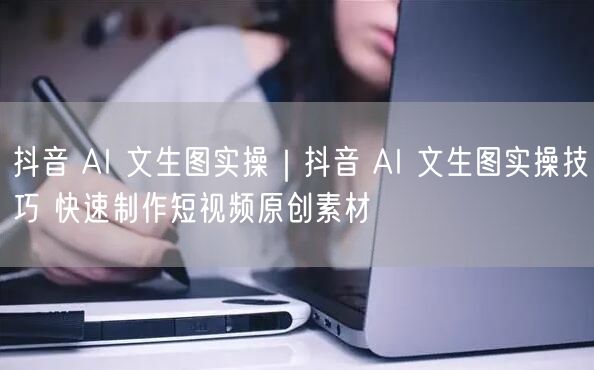 抖音AI文生图实操技巧，快速搞定短视频原创素材