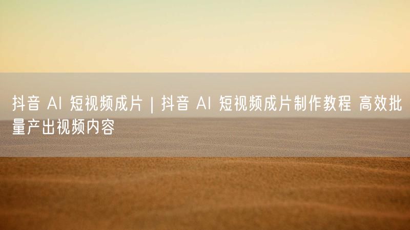 抖音 AI 短视频成片｜抖音 AI 短视频成片制作教程 高效批量产出视频内容