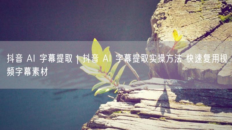 抖音 AI 字幕提取｜抖音 AI 字幕提取实操方法 快速复用视频字幕素材