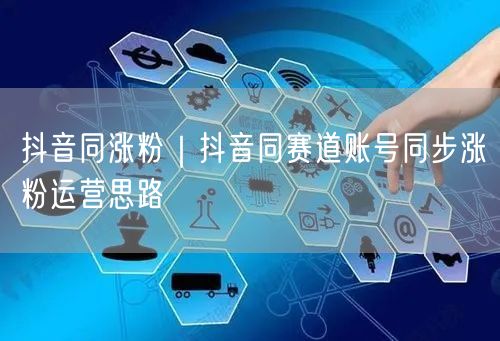 抖音同涨粉｜抖音同赛道账号同步涨粉运营思路
