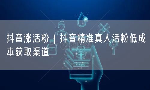 抖音涨活粉｜抖音精准真人活粉低成本获取渠道