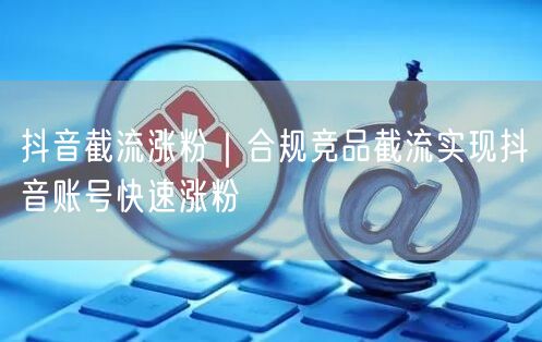 抖音截流涨粉秘籍：合规竞品策略助账号快速崛起