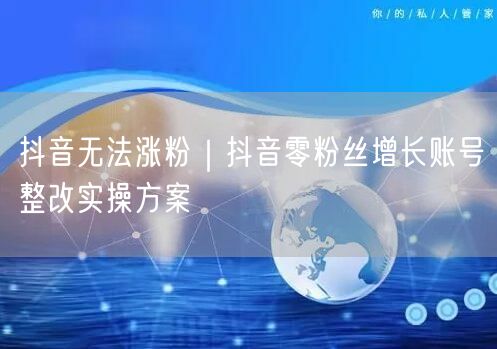 抖音无法涨粉｜抖音零粉丝增长账号整改实操方案