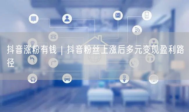 抖音涨粉有钱｜抖音粉丝上涨后多元变现盈利路径