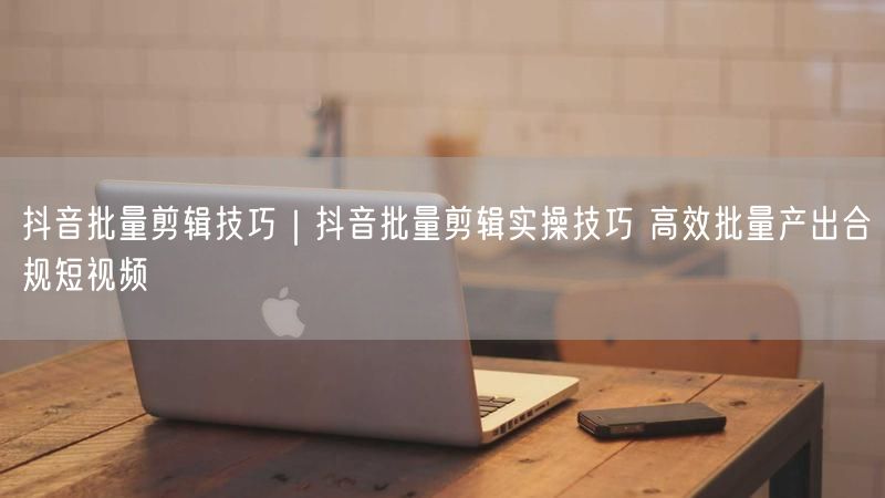 抖音批量剪辑技巧｜抖音批量剪辑实操技巧 高效批量产出合规短视频