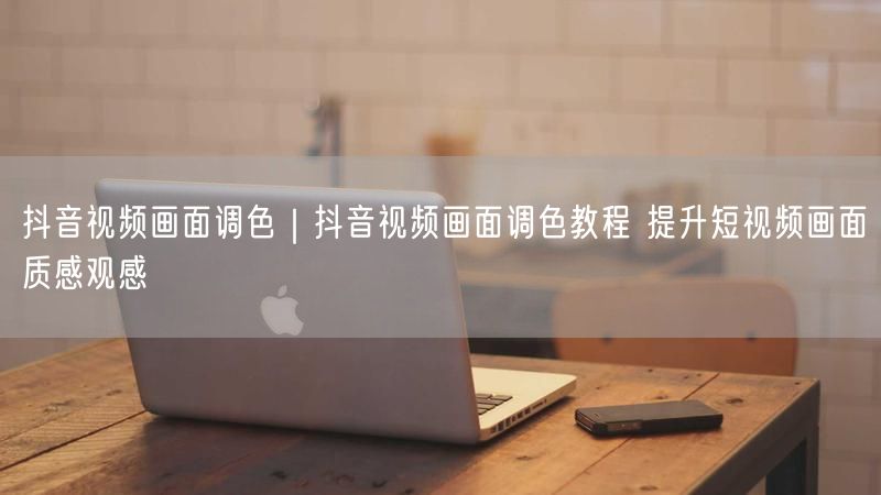 抖音视频画面调色｜抖音视频画面调色教程 提升短视频画面质感观感